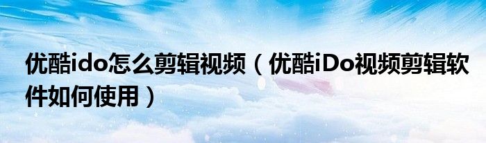 優(yōu)酷ido怎么剪輯視頻（優(yōu)酷iDo視頻剪輯軟件如何使用）