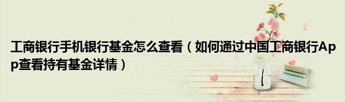 工商銀行手機(jī)銀行基金怎么查看（如何通過中國工商銀行App查看持有基金詳情）