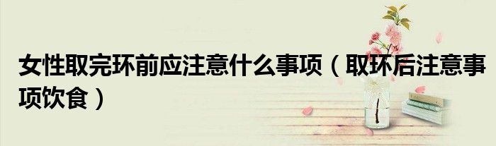 女性取完環(huán)前應(yīng)注意什么事項(xiàng)（取環(huán)后注意事項(xiàng)飲食）