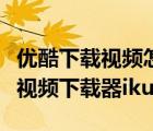 優(yōu)酷下載視頻怎么下載（如何下載優(yōu)酷視頻及視頻下載器iku）
