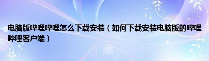 電腦版嗶哩嗶哩怎么下載安裝（如何下載安裝電腦版的嗶哩嗶哩客戶端）