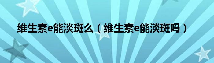 維生素e能淡斑么（維生素e能淡斑嗎）