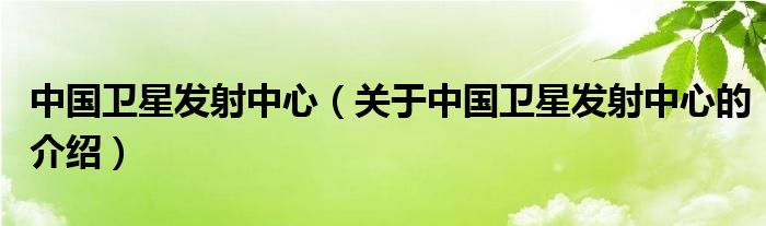 中國衛(wèi)星發(fā)射中心（關(guān)于中國衛(wèi)星發(fā)射中心的介紹）