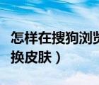 怎樣在搜狗瀏覽器里換皮膚（搜狗瀏覽器怎么換皮膚）