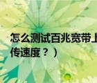 怎么測試百兆寬帶上傳下載速度（怎么用電腦測試寬帶的上傳速度？）