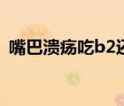 嘴巴潰瘍吃b2還是b6（嘴巴潰瘍吃什么藥）