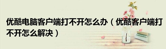 優(yōu)酷電腦客戶端打不開怎么辦（優(yōu)酷客戶端打不開怎么解決）