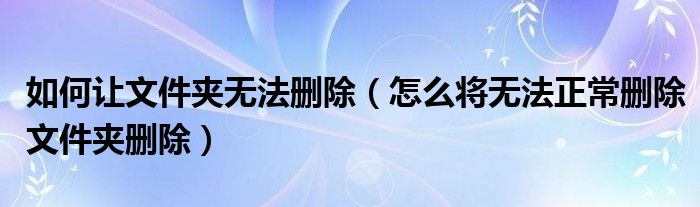 如何讓文件夾無法刪除（怎么將無法正常刪除文件夾刪除）