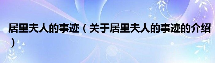 居里夫人的事跡（關(guān)于居里夫人的事跡的介紹）