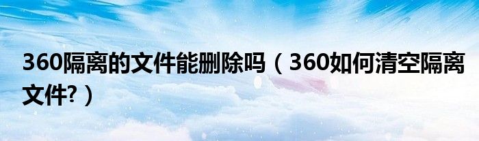 360隔離的文件能刪除嗎（360如何清空隔離文件?）