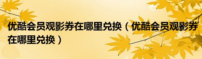 優(yōu)酷會員觀影券在哪里兌換（優(yōu)酷會員觀影券在哪里兌換）