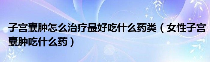 子宮囊腫怎么治療最好吃什么藥類（女性子宮囊腫吃什么藥）