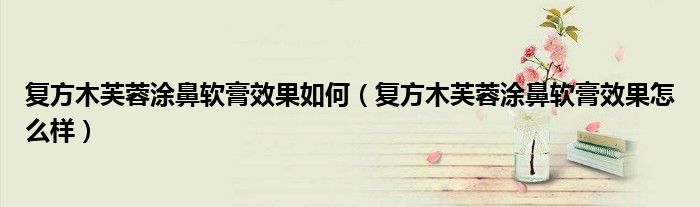 復方木芙蓉涂鼻軟膏效果如何（復方木芙蓉涂鼻軟膏效果怎么樣）