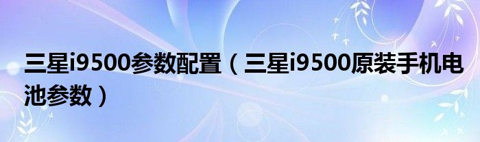 三星i9500參數配置（三星i9500原裝手機電池參數）