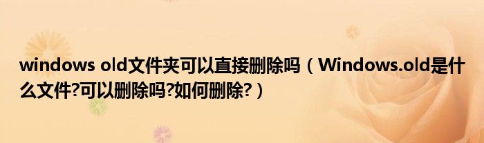 windows old文件夾可以直接刪除嗎（Windows.old是什么文件?可以刪除嗎?如何刪除?）