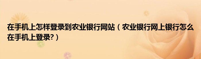 在手機(jī)上怎樣登錄到農(nóng)業(yè)銀行網(wǎng)站（農(nóng)業(yè)銀行網(wǎng)上銀行怎么在手機(jī)上登錄?）