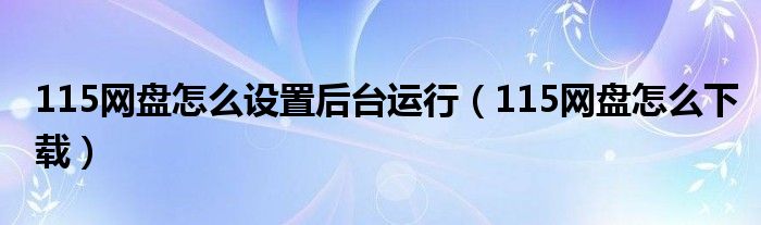 115網(wǎng)盤怎么設(shè)置后臺運(yùn)行（115網(wǎng)盤怎么下載）
