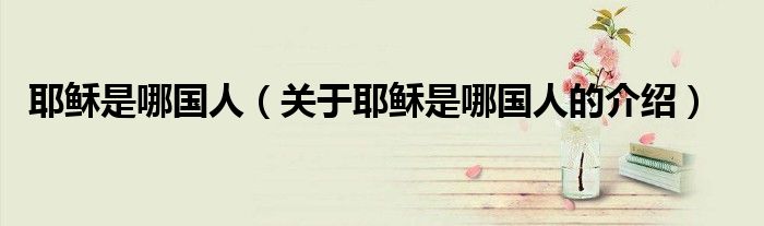 耶穌是哪國人（關(guān)于耶穌是哪國人的介紹）