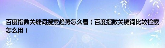 百度指數(shù)關(guān)鍵詞搜索趨勢怎么看（百度指數(shù)關(guān)鍵詞比較檢索怎么用）