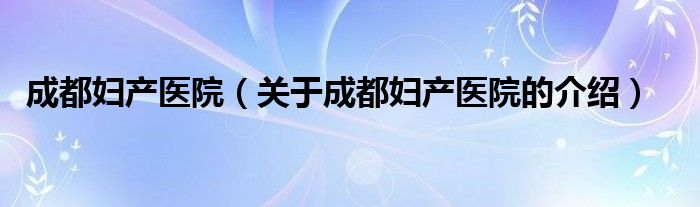 成都婦產(chǎn)醫(yī)院（關(guān)于成都婦產(chǎn)醫(yī)院的介紹）