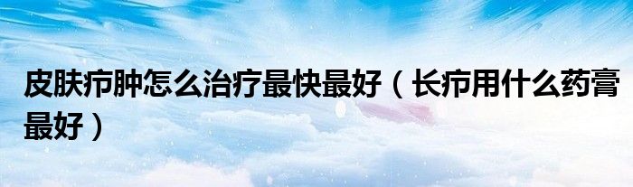 皮膚癤腫怎么治療最快最好（長癤用什么藥膏最好）
