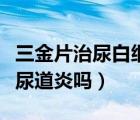 三金片治尿白細胞高嗎一般吃幾天（三金片治尿道炎嗎）