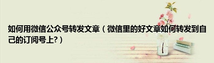 如何用微信公眾號(hào)轉(zhuǎn)發(fā)文章（微信里的好文章如何轉(zhuǎn)發(fā)到自己的訂閱號(hào)上?）