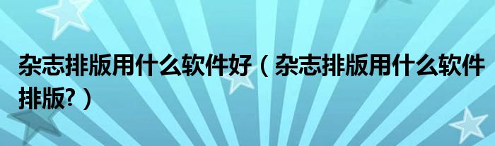 雜志排版用什么軟件好（雜志排版用什么軟件排版?）