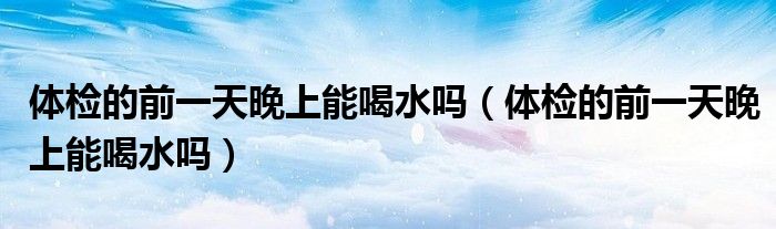 體檢的前一天晚上能喝水嗎（體檢的前一天晚上能喝水嗎）