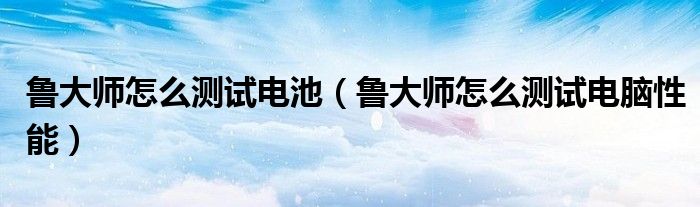 魯大師怎么測試電池（魯大師怎么測試電腦性能）