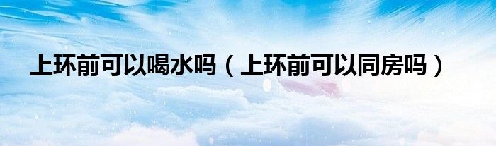 上環(huán)前可以喝水嗎（上環(huán)前可以同房嗎）