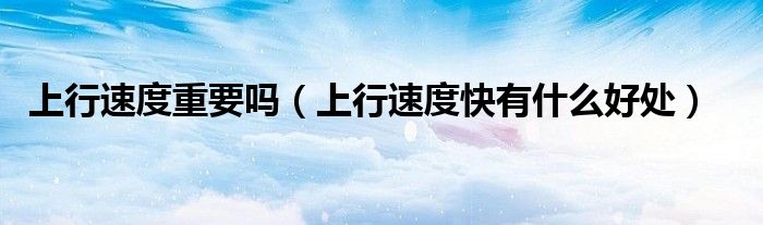 上行速度重要嗎（上行速度快有什么好處）