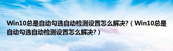 Win10總是自動勾選自動檢測設(shè)置怎么解決?（Win10總是自動勾選自動檢測設(shè)置怎么解決?）