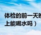 體檢的前一天晚上能喝水嗎（體檢的前一天晚上能喝水嗎）