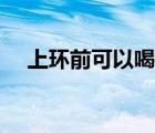 上環(huán)前可以喝水嗎（上環(huán)前可以同房嗎）