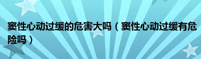 竇性心動過緩的危害大嗎（竇性心動過緩有危險嗎）