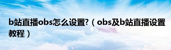 b站直播obs怎么設(shè)置?（obs及b站直播設(shè)置教程）