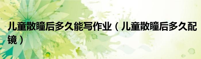 兒童散瞳后多久能寫作業(yè)（兒童散瞳后多久配鏡）