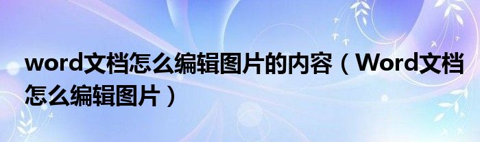 word文檔怎么編輯圖片的內(nèi)容（Word文檔怎么編輯圖片）