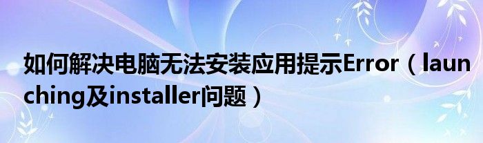 如何解決電腦無(wú)法安裝應(yīng)用提示Error（launching及installer問(wèn)題）