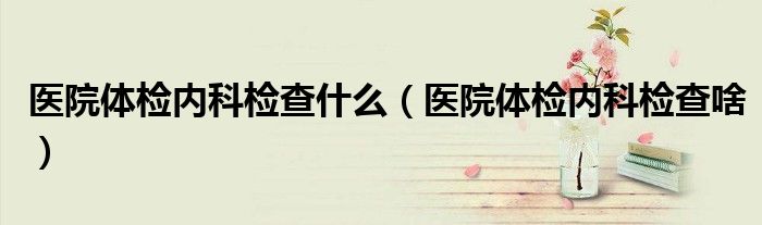 醫(yī)院體檢內(nèi)科檢查什么（醫(yī)院體檢內(nèi)科檢查啥）