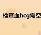 檢查血hcg需空腹嗎（查血hcg需要空腹嗎）