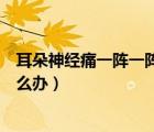 耳朵神經(jīng)痛一陣一陣如何緩解疼痛（耳朵神經(jīng)痛一陣一陣怎么辦）