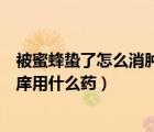 被蜜蜂蟄了怎么消腫止痛用什么藥（被蜜蜂蟄了怎么消腫止庠用什么藥）