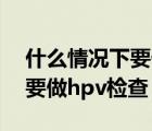 什么情況下要做tct和hpv檢查（什么情況下要做hpv檢查）