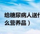 給糖尿病人送什么比較合適（給糖尿病人送什么營養(yǎng)品）