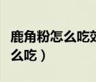 鹿角粉怎么吃效果更好對乳腺增生（鹿角粉怎么吃）