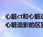心臟ct和心臟造影和心臟彩超區(qū)別（心臟ct和心臟造影的區(qū)別）