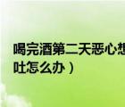 喝完酒第二天惡心想吐怎么辦喝什么（喝完酒第二天惡心想吐怎么辦）