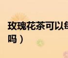 玫瑰花茶可以每天喝么（玫瑰花茶可以每天喝嗎）